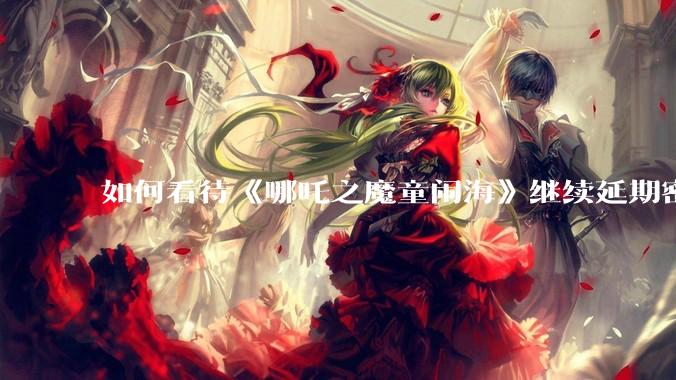 如何看待《哪吒之魔童闹海》继续延期密钥到 5 月 31 日？